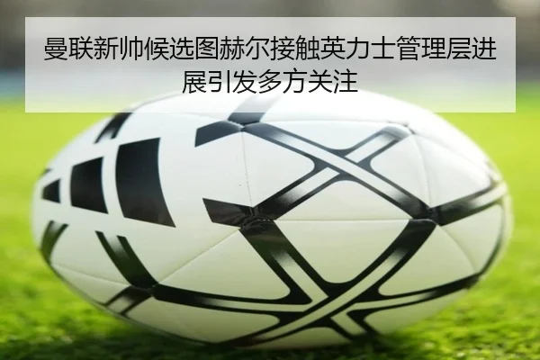 曼联新帅候选图赫尔接触英力士管理层进展引发多方关注
