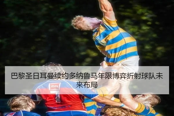 巴黎圣日耳曼续约多纳鲁马年限博弈折射球队未来布局